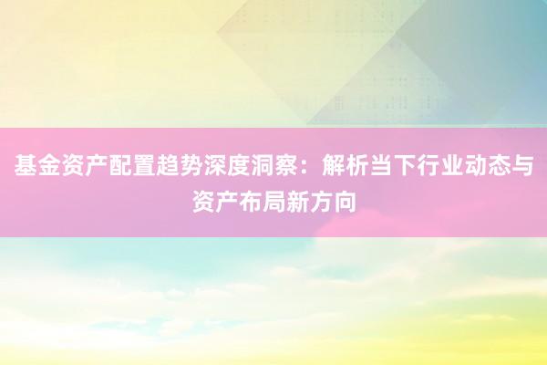 基金资产配置趋势深度洞察：解析当下行业动态与资产布局新方向