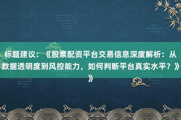 标题建议：《股票配资平台交易信息深度解析：从数据透明度到风控能力，如何判断平台真实水平？》