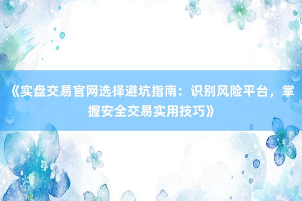 《实盘交易官网选择避坑指南：识别风险平台，掌握安全交易实用技巧》