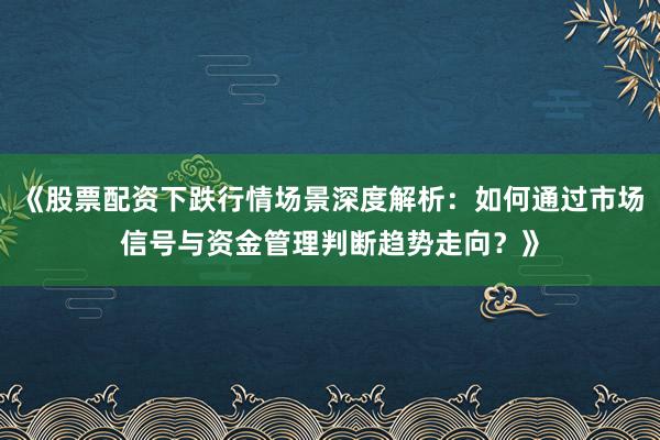 《股票配资下跌行情场景深度解析：如何通过市场信号与资金管理判断趋势走向？》