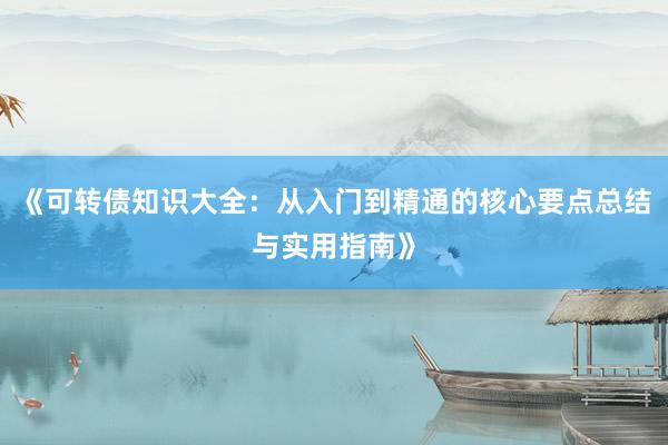 《可转债知识大全：从入门到精通的核心要点总结与实用指南》
