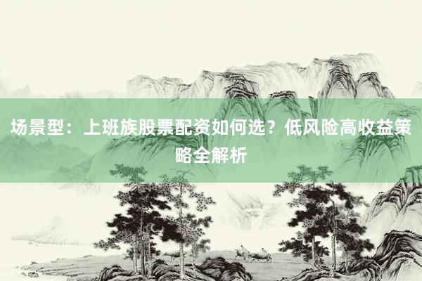 场景型：上班族股票配资如何选？低风险高收益策略全解析