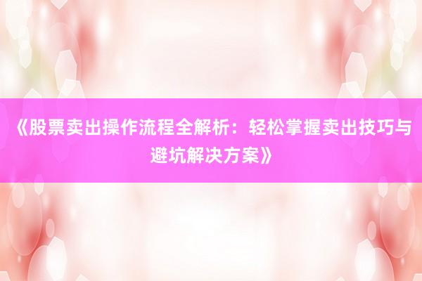 《股票卖出操作流程全解析：轻松掌握卖出技巧与避坑解决方案》