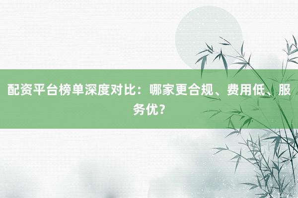 配资平台榜单深度对比：哪家更合规、费用低、服务优？