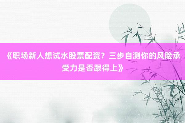 《职场新人想试水股票配资？三步自测你的风险承受力是否跟得上》