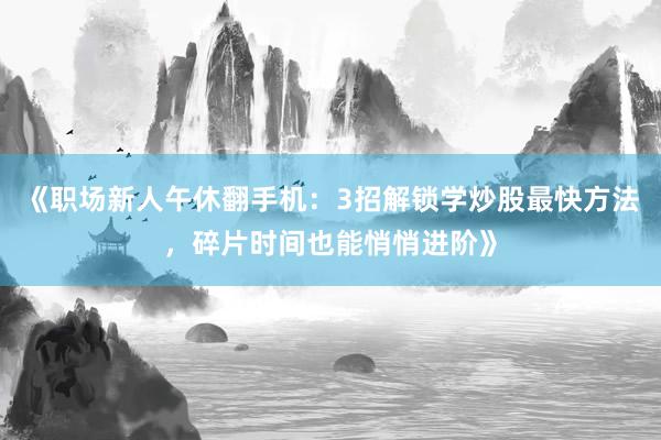 《职场新人午休翻手机：3招解锁学炒股最快方法，碎片时间也能悄悄进阶》