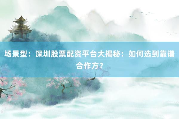 场景型：深圳股票配资平台大揭秘：如何选到靠谱合作方？