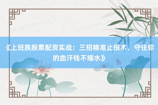 《上班族股票配资实战：三招精准止损术，守住你的血汗钱不缩水》