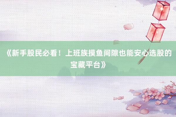 《新手股民必看！上班族摸鱼间隙也能安心选股的宝藏平台》