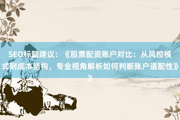 SEO标题建议：《股票配资账户对比：从风控模式到成本结构，专业视角解析如何判断账户适配性》