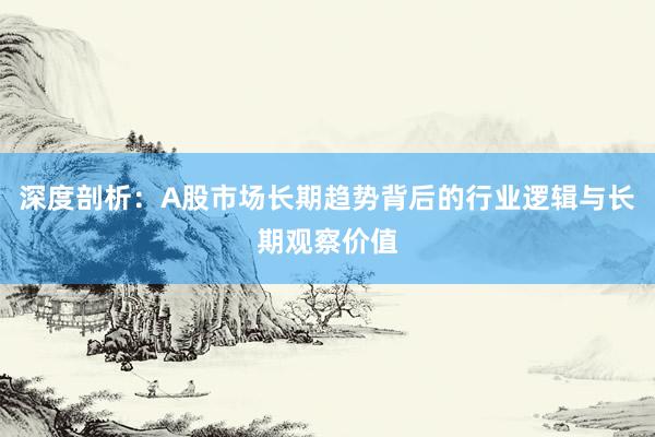深度剖析：A股市场长期趋势背后的行业逻辑与长期观察价值