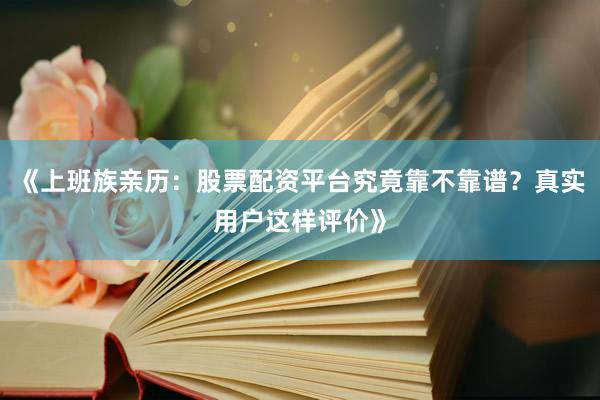 《上班族亲历：股票配资平台究竟靠不靠谱？真实用户这样评价》