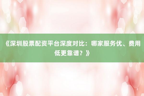 《深圳股票配资平台深度对比：哪家服务优、费用低更靠谱？》