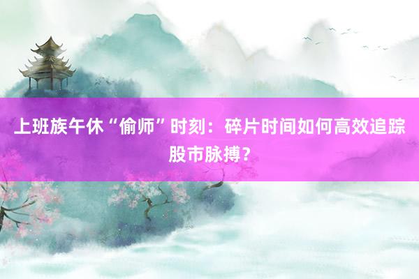 上班族午休“偷师”时刻：碎片时间如何高效追踪股市脉搏？