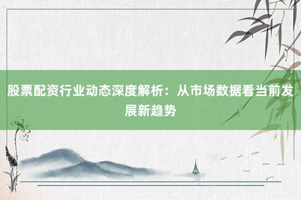 股票配资行业动态深度解析：从市场数据看当前发展新趋势