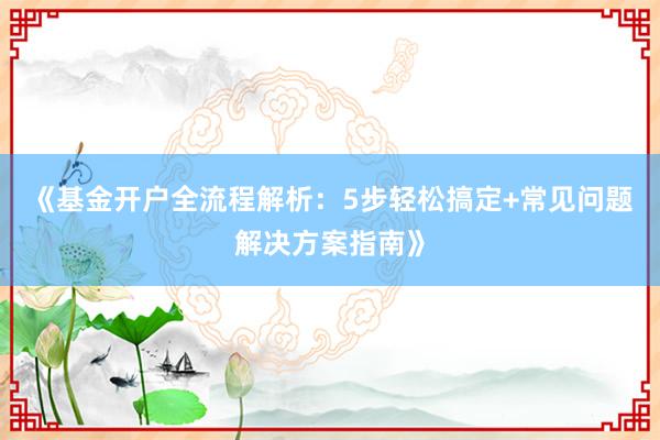 《基金开户全流程解析：5步轻松搞定+常见问题解决方案指南》