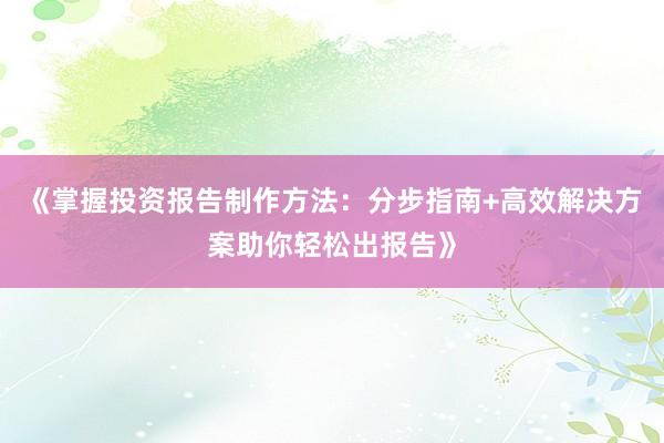 《掌握投资报告制作方法：分步指南+高效解决方案助你轻松出报告》