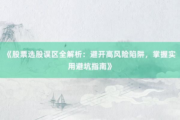 《股票选股误区全解析：避开高风险陷阱，掌握实用避坑指南》