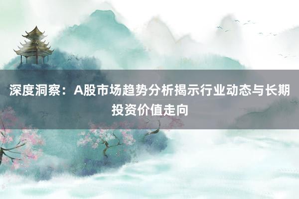 深度洞察：A股市场趋势分析揭示行业动态与长期投资价值走向
