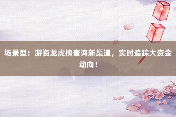 场景型：游资龙虎榜查询新渠道，实时追踪大资金动向！