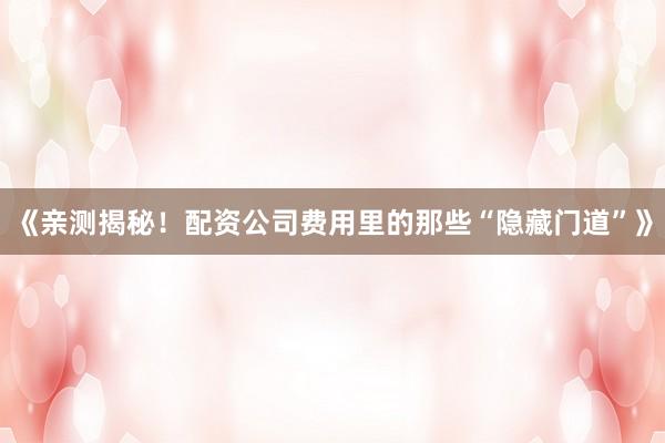 《亲测揭秘！配资公司费用里的那些“隐藏门道”》