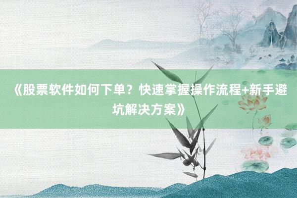 《股票软件如何下单？快速掌握操作流程+新手避坑解决方案》