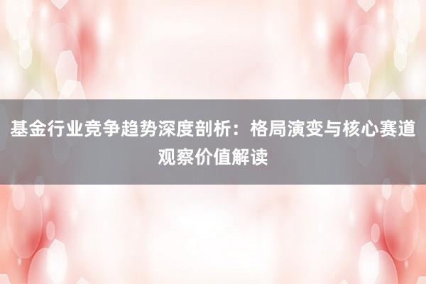 基金行业竞争趋势深度剖析：格局演变与核心赛道观察价值解读