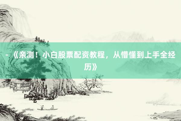 - 《亲测！小白股票配资教程，从懵懂到上手全经历》