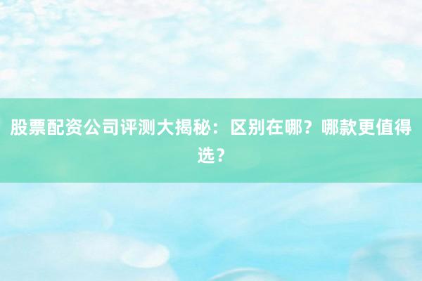 股票配资公司评测大揭秘：区别在哪？哪款更值得选？