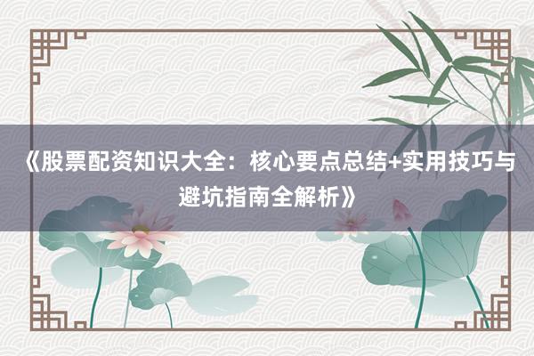 《股票配资知识大全：核心要点总结+实用技巧与避坑指南全解析》