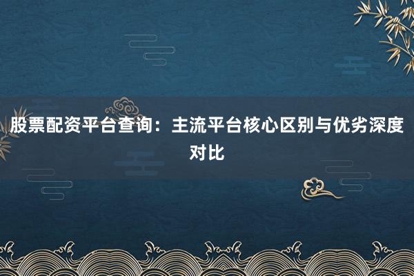 股票配资平台查询：主流平台核心区别与优劣深度对比