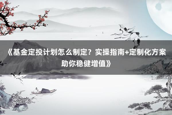 《基金定投计划怎么制定？实操指南+定制化方案助你稳健增值》