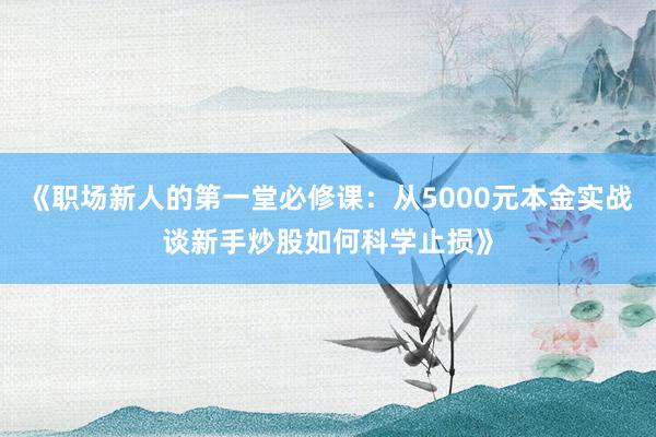 《职场新人的第一堂必修课：从5000元本金实战谈新手炒股如何科学止损》