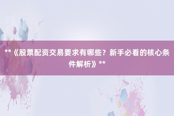 **《股票配资交易要求有哪些？新手必看的核心条件解析》**