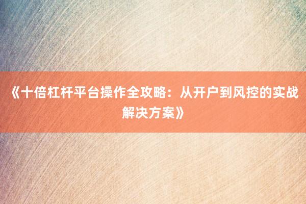 《十倍杠杆平台操作全攻略：从开户到风控的实战解决方案》