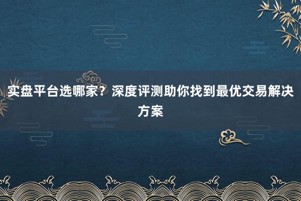 实盘平台选哪家？深度评测助你找到最优交易解决方案