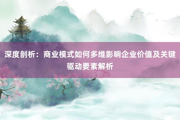 深度剖析：商业模式如何多维影响企业价值及关键驱动要素解析