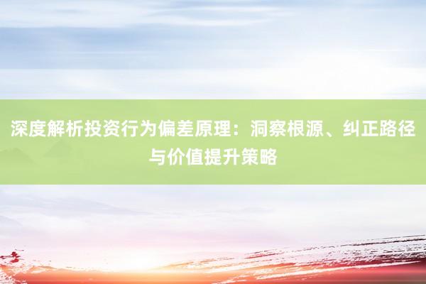 深度解析投资行为偏差原理：洞察根源、纠正路径与价值提升策略