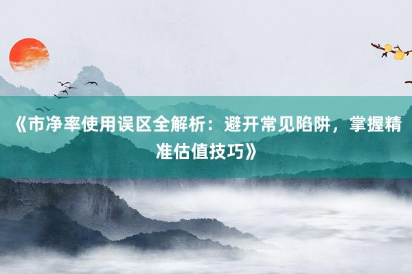 《市净率使用误区全解析：避开常见陷阱，掌握精准估值技巧》