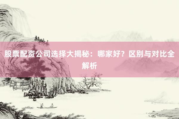 股票配资公司选择大揭秘：哪家好？区别与对比全解析