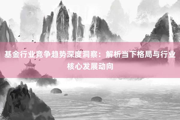基金行业竞争趋势深度洞察：解析当下格局与行业核心发展动向