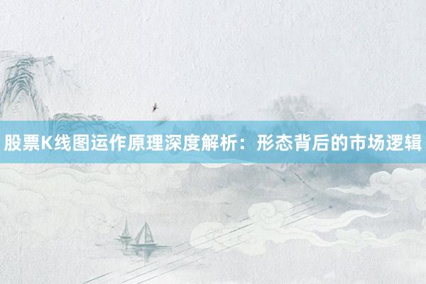 股票K线图运作原理深度解析：形态背后的市场逻辑