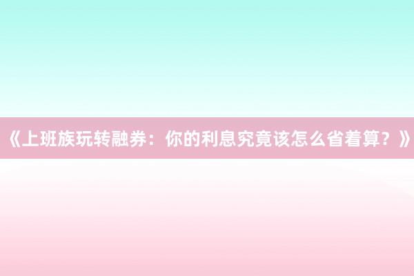 《上班族玩转融券：你的利息究竟该怎么省着算？》