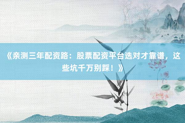 《亲测三年配资路：股票配资平台选对才靠谱，这些坑千万别踩！》