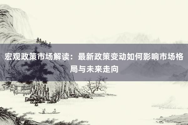 宏观政策市场解读：最新政策变动如何影响市场格局与未来走向