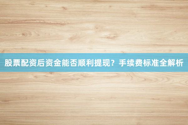 股票配资后资金能否顺利提现？手续费标准全解析