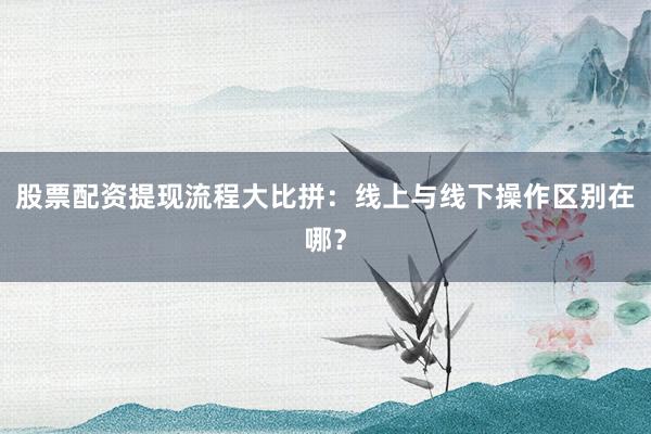 股票配资提现流程大比拼：线上与线下操作区别在哪？