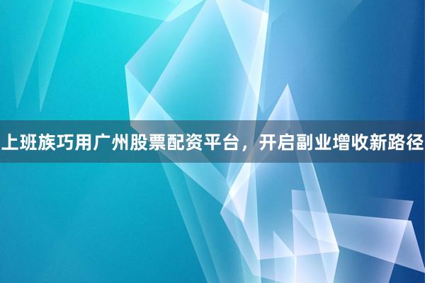 上班族巧用广州股票配资平台，开启副业增收新路径