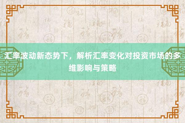 汇率波动新态势下，解析汇率变化对投资市场的多维影响与策略