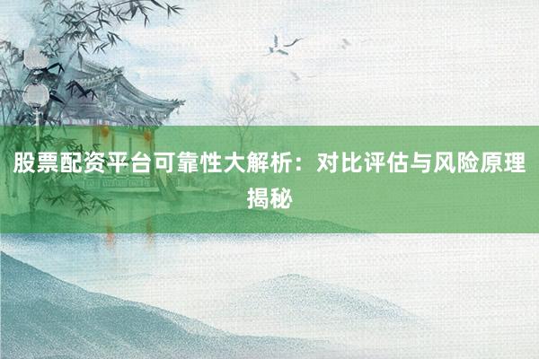 股票配资平台可靠性大解析：对比评估与风险原理揭秘